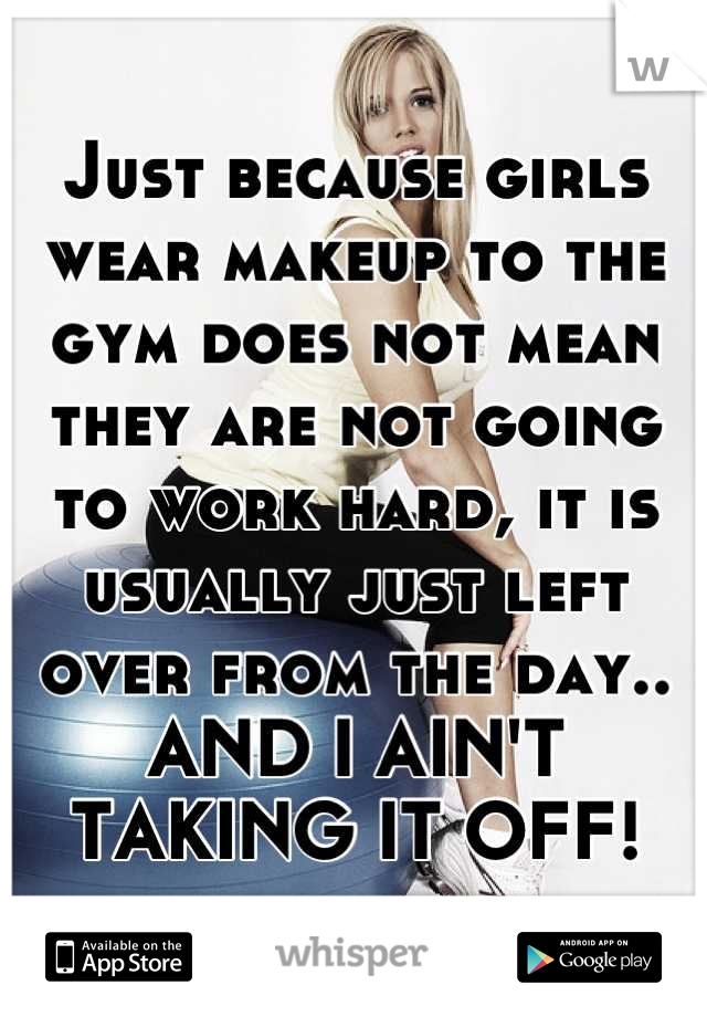 Just because girls wear makeup to the gym does not mean they are not going to work hard, it is usually just left over from the day.. AND I AIN'T TAKING IT OFF!