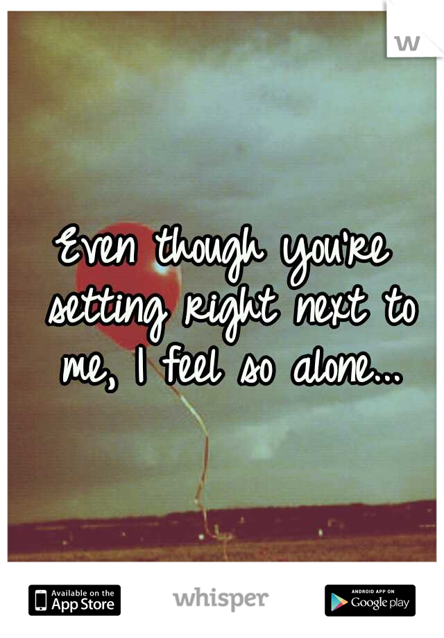 Even though you're setting right next to me, I feel so alone...