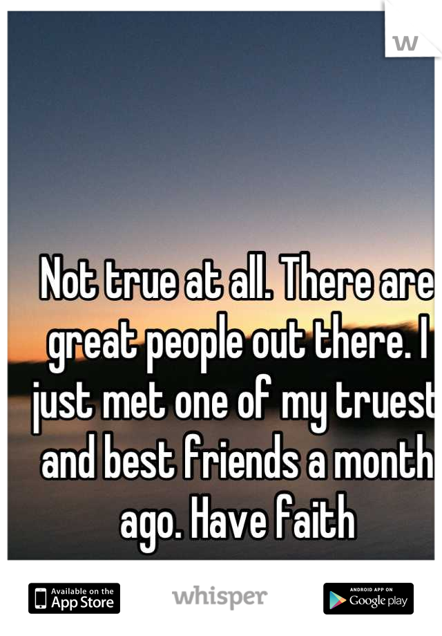 Not true at all. There are great people out there. I just met one of my truest and best friends a month ago. Have faith