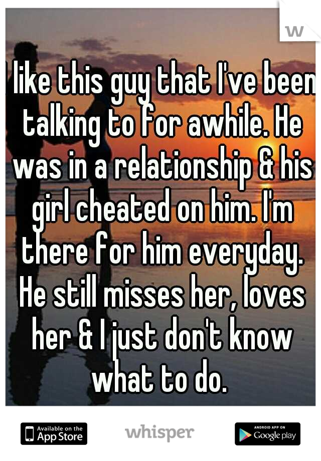 I like this guy that I've been talking to for awhile. He was in a relationship & his girl cheated on him. I'm there for him everyday. He still misses her, loves her & I just don't know what to do. 