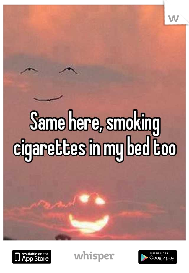 Same here, smoking cigarettes in my bed too