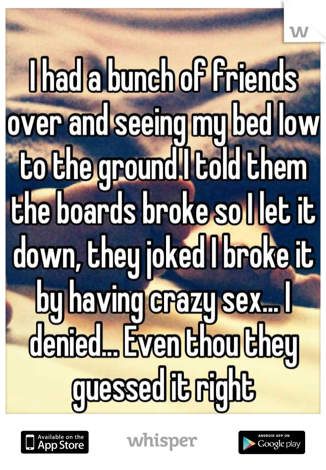 I had a bunch of friends over and seeing my bed low to the ground I told them the boards broke so I let it down, they joked I broke it by having crazy sex... I denied... Even thou they guessed it right