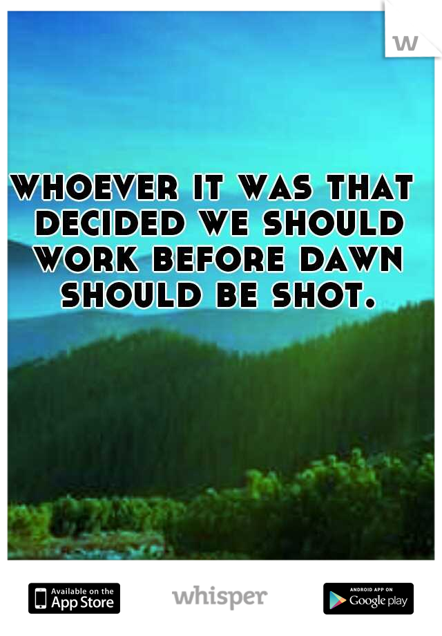 whoever it was that decided we should work before dawn should be shot.