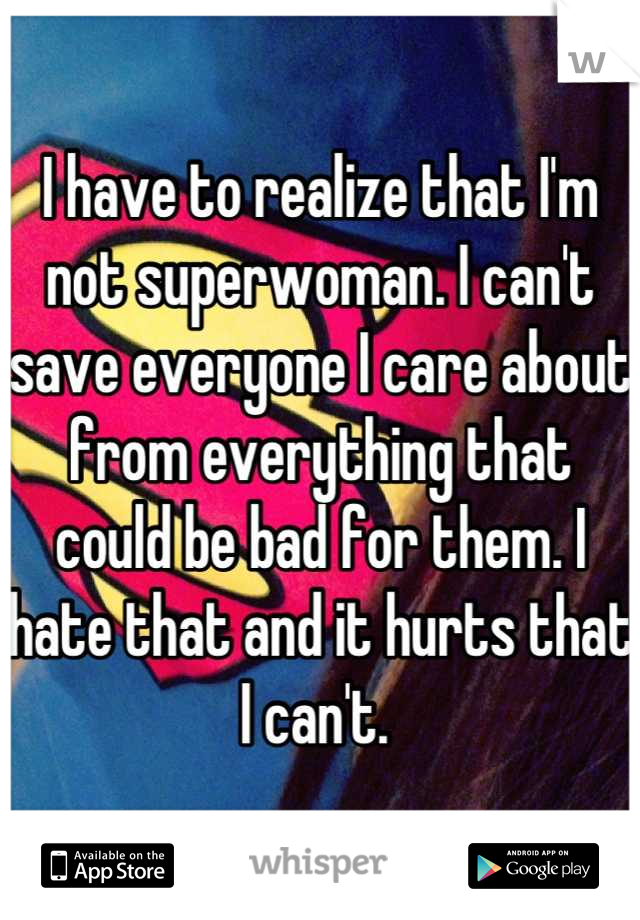 I have to realize that I'm not superwoman. I can't save everyone I care about from everything that could be bad for them. I hate that and it hurts that I can't. 