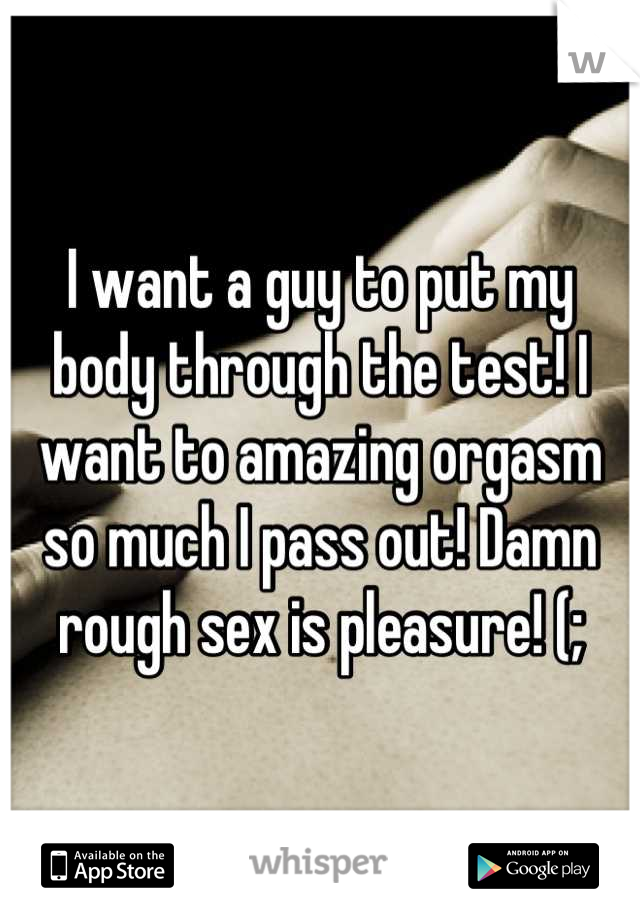 I want a guy to put my body through the test! I want to amazing orgasm so much I pass out! Damn rough sex is pleasure! (;