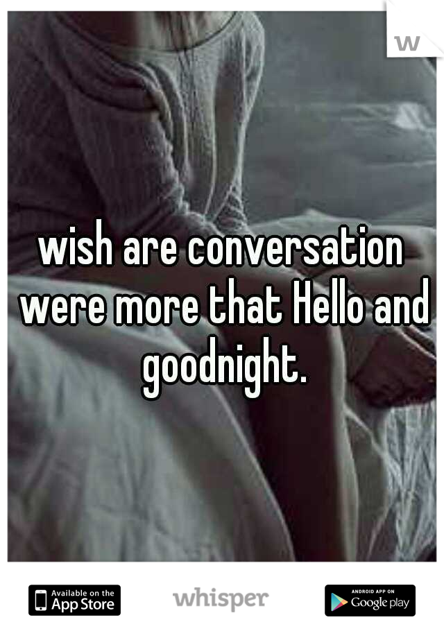 wish are conversation were more that Hello and goodnight.