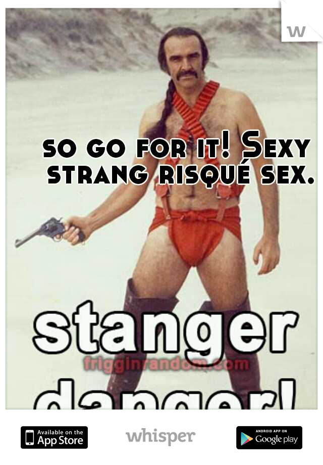 so go for it! Sexy strang risqué sex.