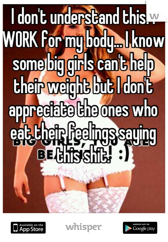 I don't understand this. I WORK for my body... I know some big girls can't help their weight but I don't appreciate the ones who eat their feelings saying this shit.