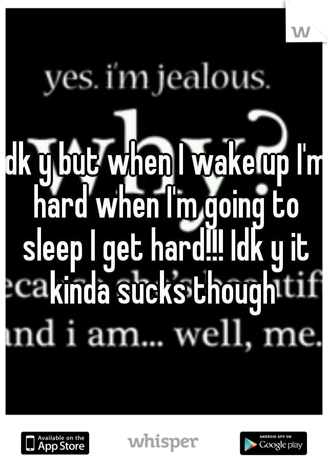 Idk y but when I wake up I'm hard when I'm going to sleep I get hard!!! Idk y it kinda sucks though 