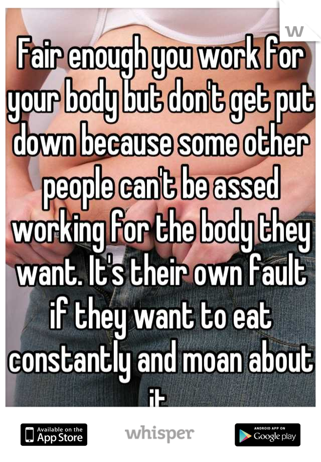 Fair enough you work for your body but don't get put down because some other people can't be assed working for the body they want. It's their own fault if they want to eat constantly and moan about it 