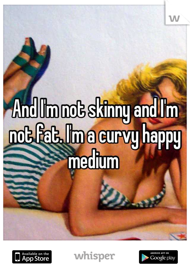 And I'm not skinny and I'm not fat. I'm a curvy happy medium 