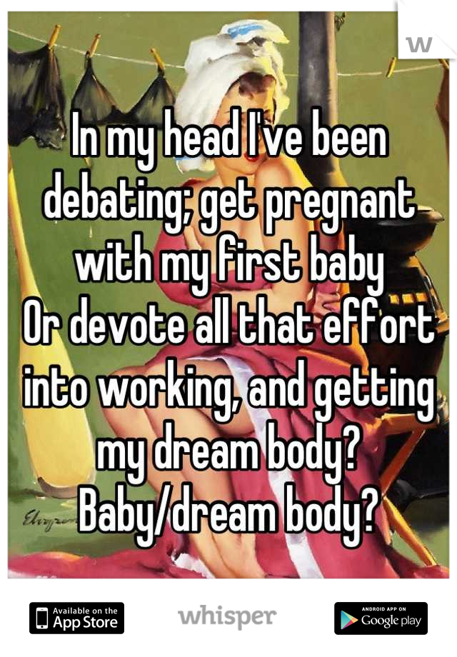 In my head I've been debating; get pregnant with my first baby 
Or devote all that effort into working, and getting my dream body?
Baby/dream body?