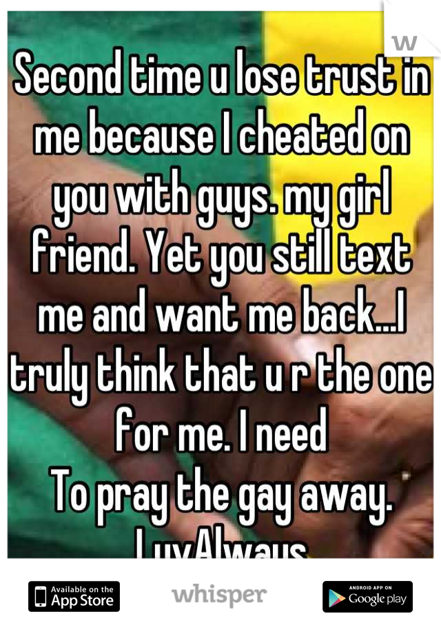 Second time u lose trust in me because I cheated on you with guys. my girl friend. Yet you still text me and want me back...I truly think that u r the one for me. I need
To pray the gay away. LuvAlways