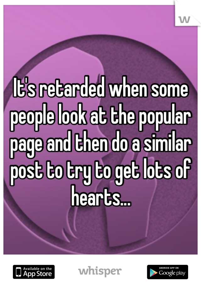 It's retarded when some people look at the popular page and then do a similar post to try to get lots of hearts...