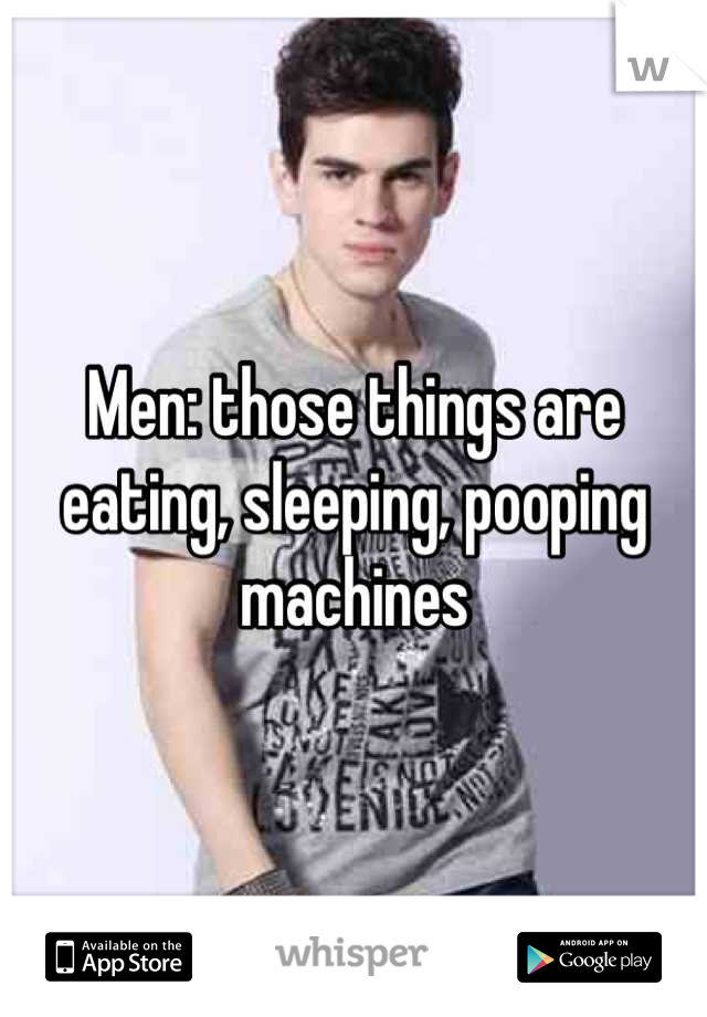 Men: those things are eating, sleeping, pooping machines