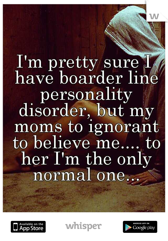 I'm pretty sure I have boarder line personality disorder, but my moms to ignorant to believe me.... to her I'm the only normal one...