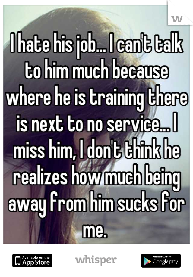 I hate his job... I can't talk to him much because where he is training there is next to no service... I miss him, I don't think he realizes how much being away from him sucks for me. 