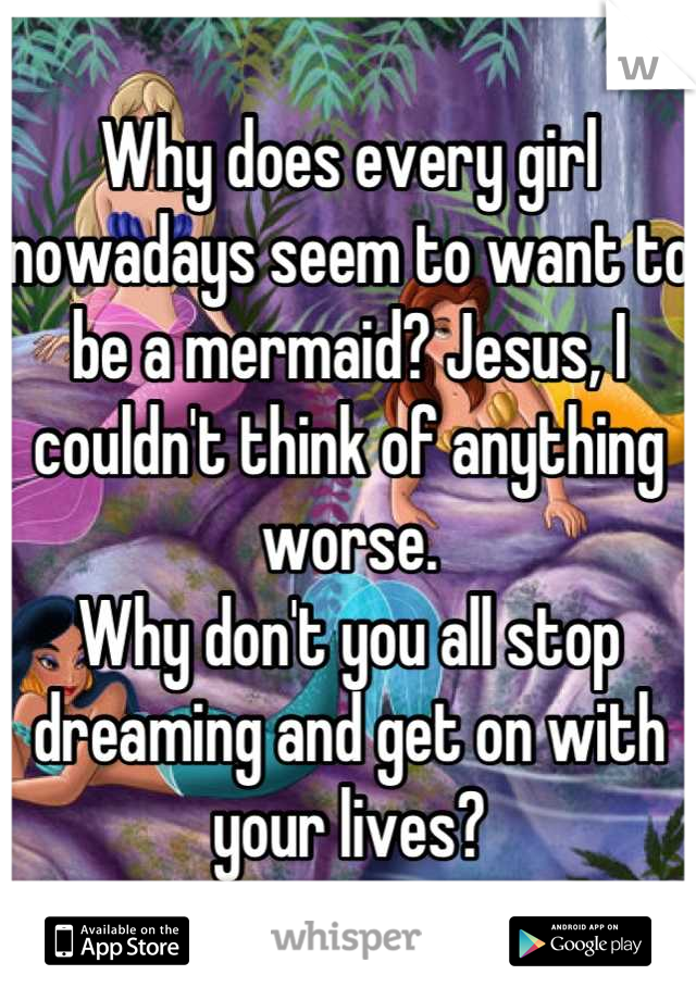 Why does every girl nowadays seem to want to be a mermaid? Jesus, I couldn't think of anything worse. 
Why don't you all stop dreaming and get on with your lives?