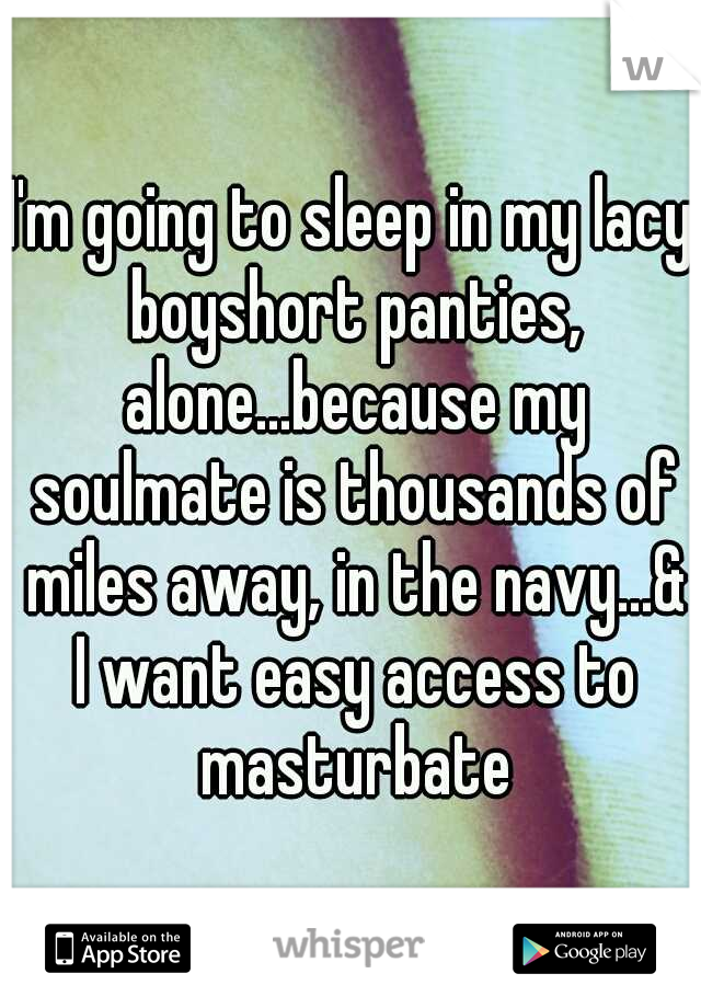 I'm going to sleep in my lacy boyshort panties, alone...because my soulmate is thousands of miles away, in the navy...& I want easy access to masturbate