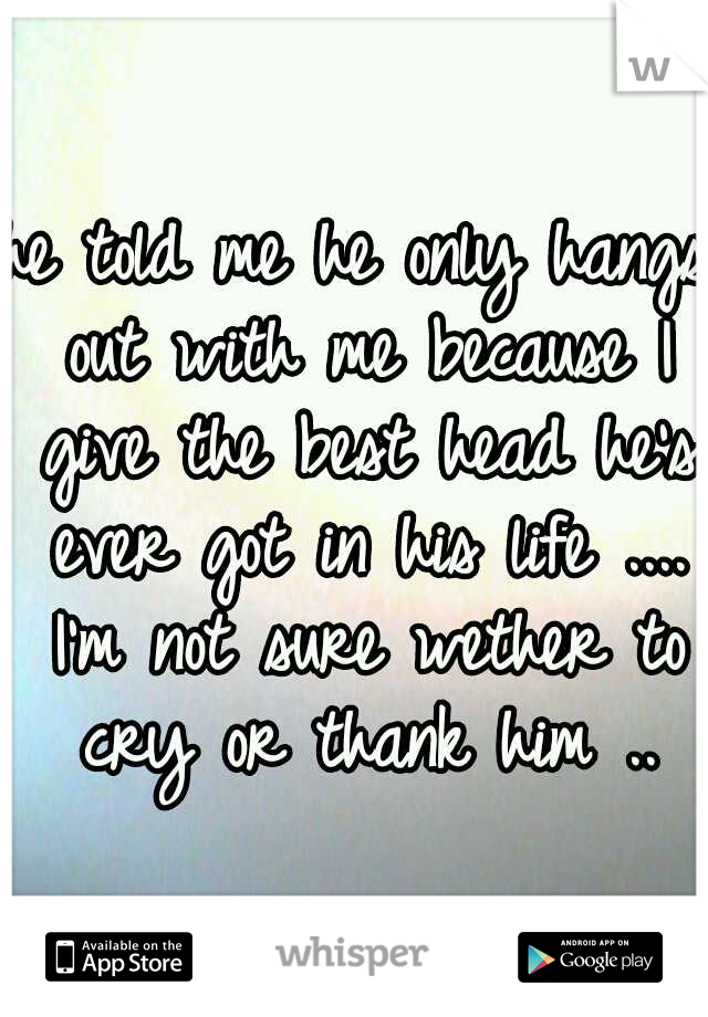 he told me he only hangs out with me because I give the best head he's ever got in his life .... I'm not sure wether to cry or thank him ..