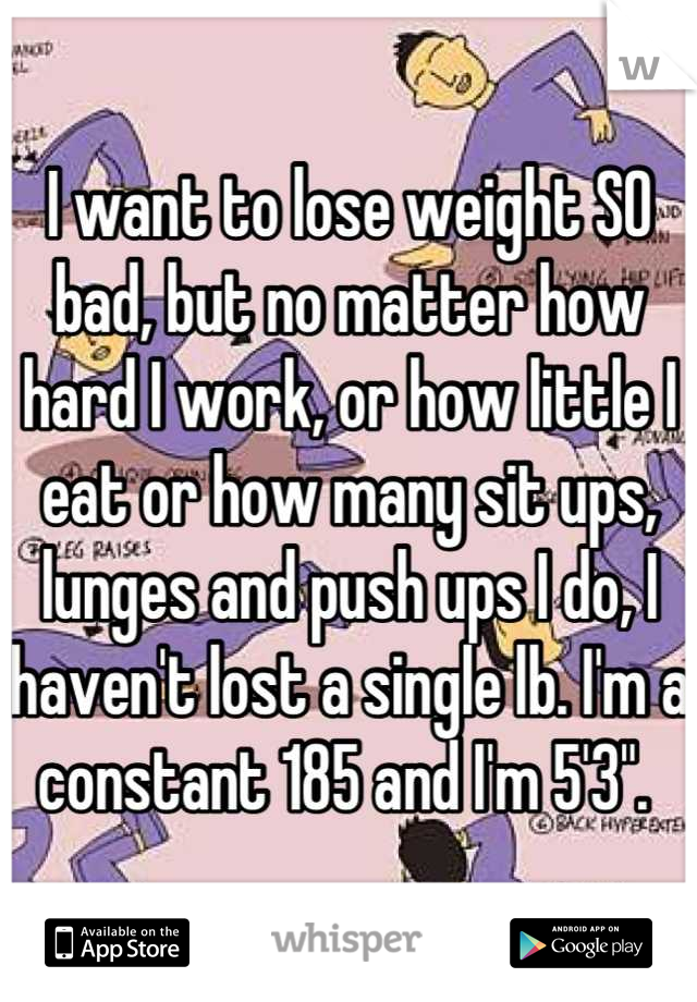 I want to lose weight SO bad, but no matter how hard I work, or how little I eat or how many sit ups, lunges and push ups I do, I haven't lost a single lb. I'm a constant 185 and I'm 5'3". 