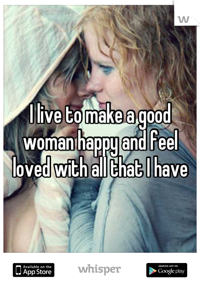 I live to make a good woman happy and feel loved with all that I have