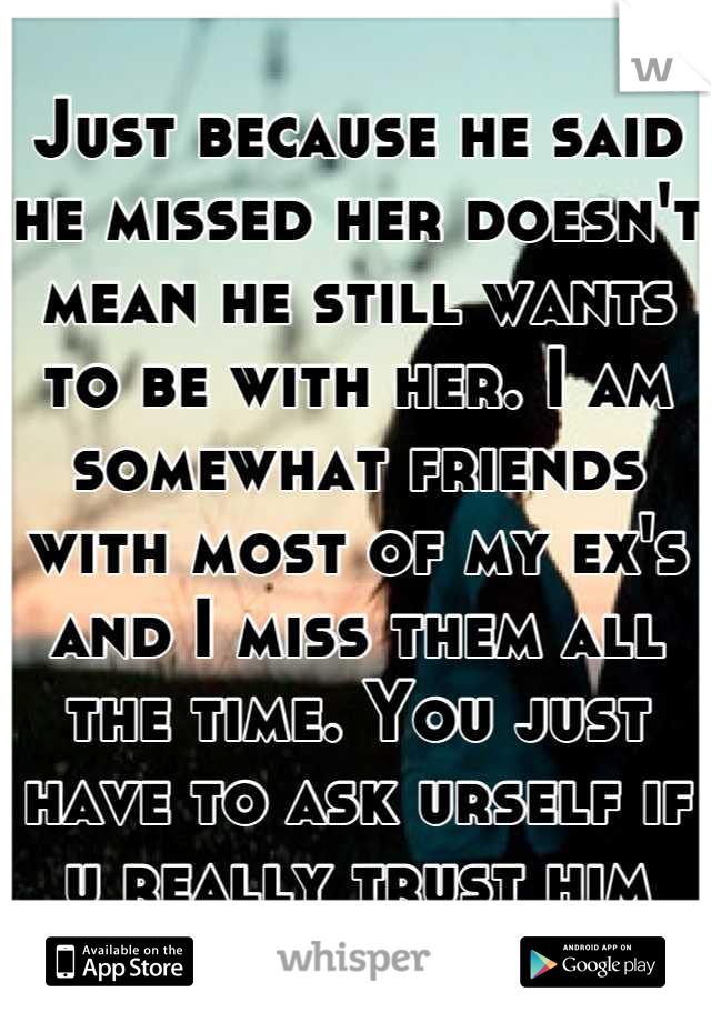 Just because he said he missed her doesn't mean he still wants to be with her. I am somewhat friends with most of my ex's and I miss them all the time. You just have to ask urself if u really trust him