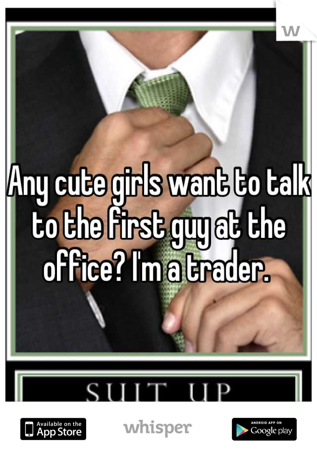 Any cute girls want to talk to the first guy at the office? I'm a trader. 