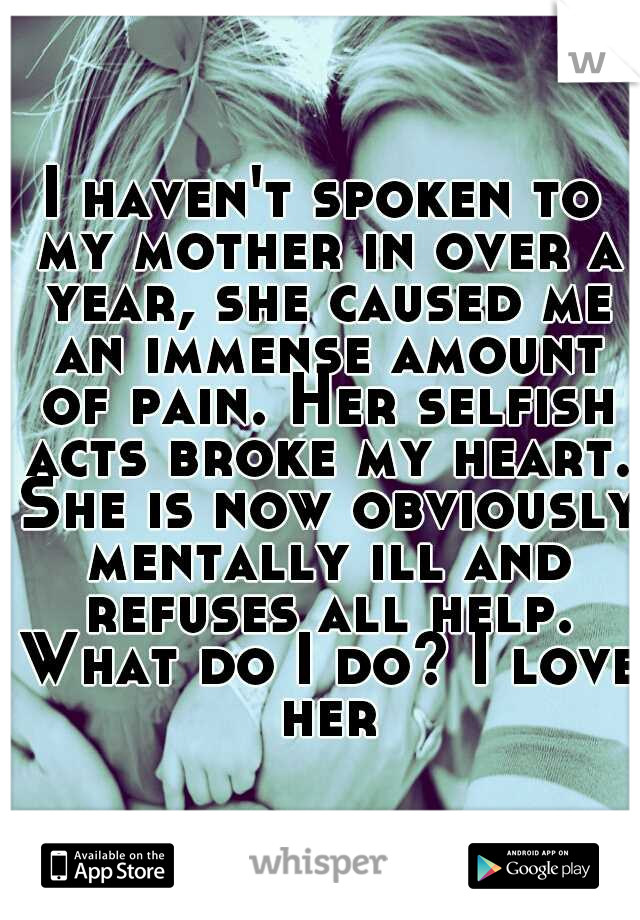 I haven't spoken to my mother in over a year, she caused me an immense amount of pain. Her selfish acts broke my heart. She is now obviously mentally ill and refuses all help. What do I do? I love her