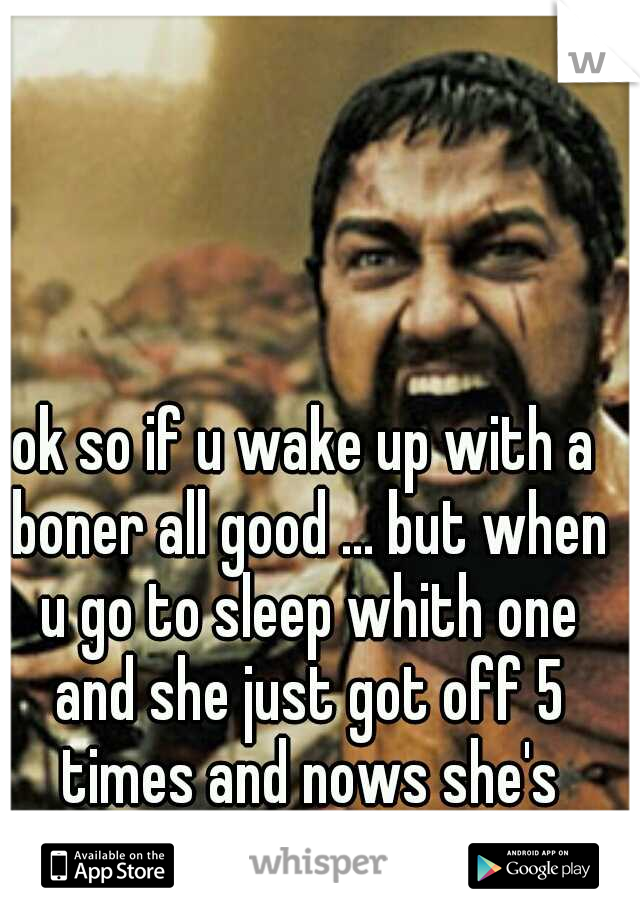 ok so if u wake up with a boner all good ... but when u go to sleep whith one and she just got off 5 times and nows she's tired pisses me off