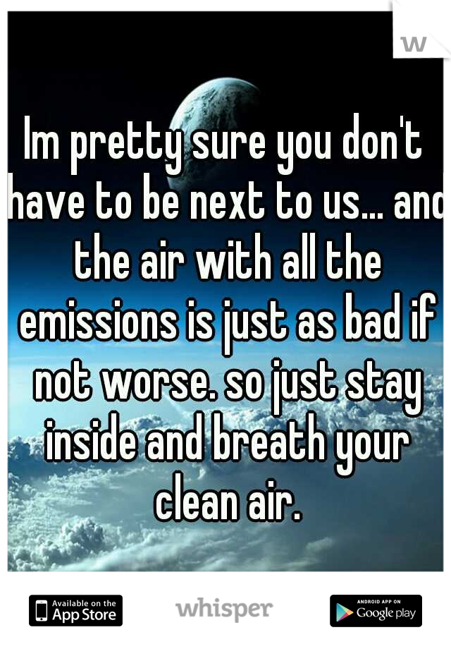 Im pretty sure you don't have to be next to us... and the air with all the emissions is just as bad if not worse. so just stay inside and breath your clean air.