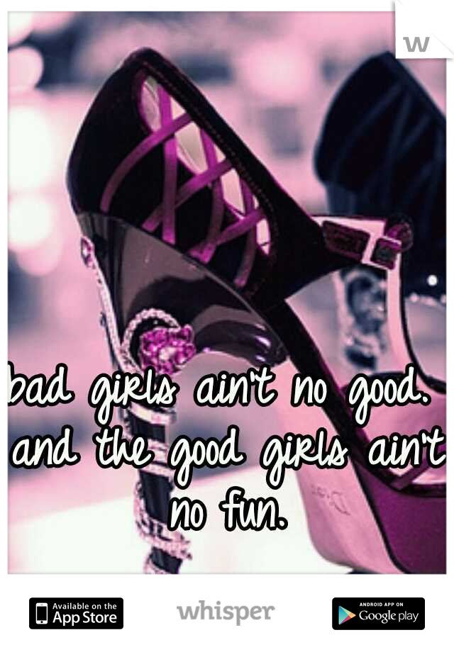 bad girls ain't no good. and the good girls ain't no fun.