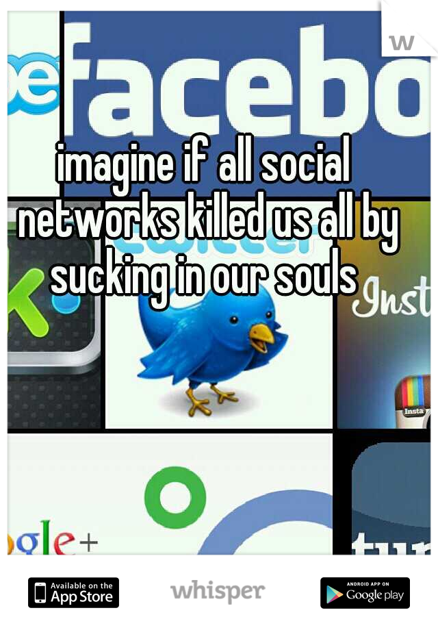 imagine if all social networks killed us all by sucking in our souls 