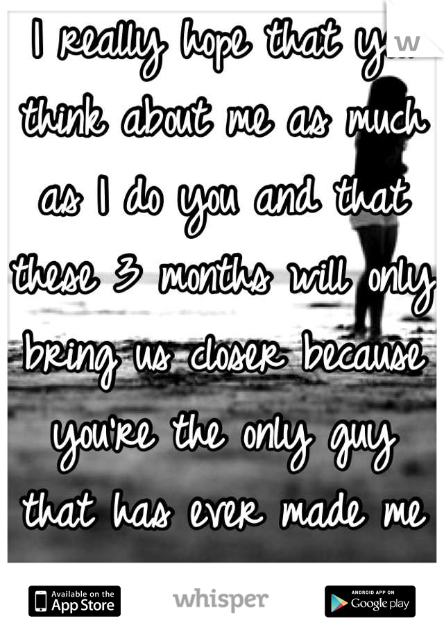 I really hope that you think about me as much as I do you and that these 3 months will only bring us closer because you're the only guy that has ever made me feel special