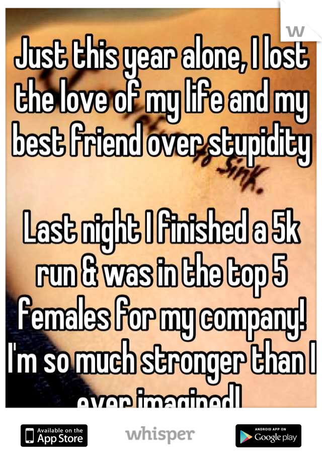 Just this year alone, I lost the love of my life and my best friend over stupidity

Last night I finished a 5k run & was in the top 5 females for my company! I'm so much stronger than I ever imagined! 