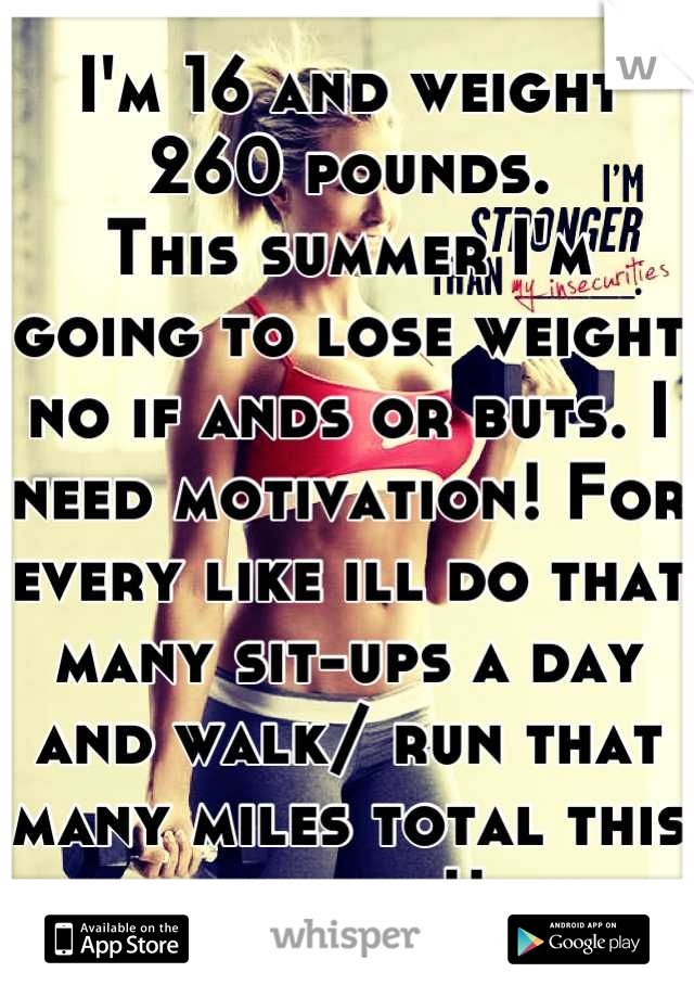 I'm 16 and weight 260 pounds.
This summer I'm going to lose weight no if ands or buts. I need motivation! For every like ill do that many sit-ups a day and walk/ run that many miles total this summer!!