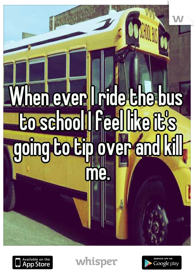 When ever I ride the bus to school I feel like it's going to tip over and kill me.