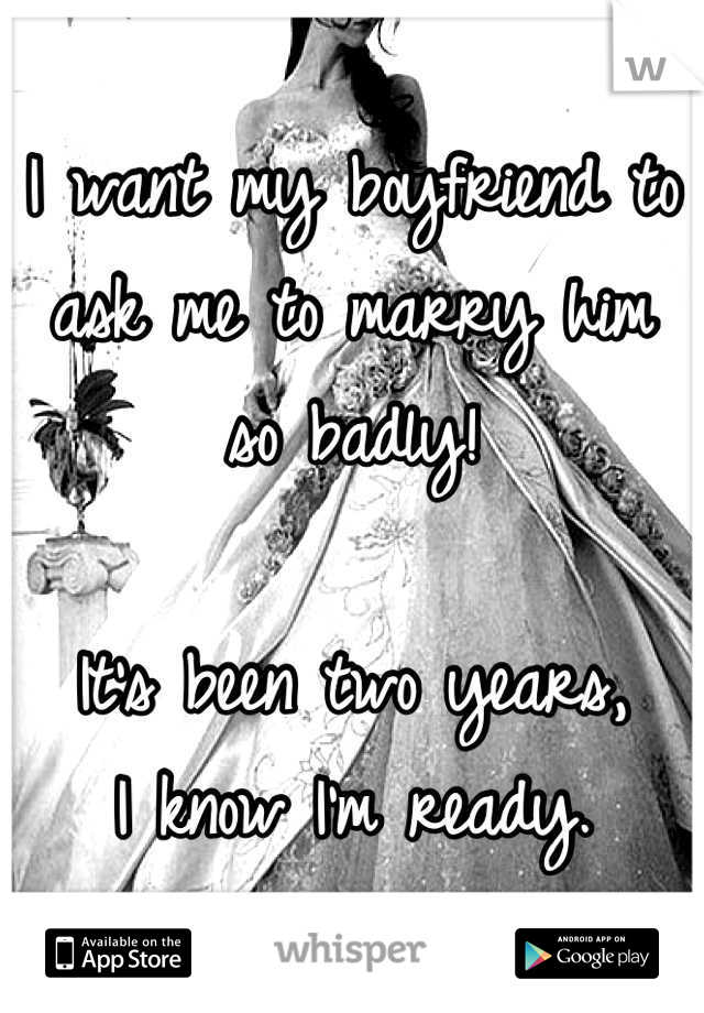 I want my boyfriend to ask me to marry him so badly! 

It's been two years,
 I know I'm ready. 