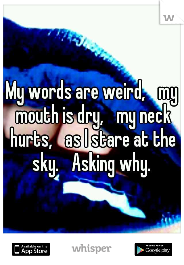 My words are weird, 
my mouth is dry, 
my neck hurts, 
as I stare at the sky. 
Asking why. 