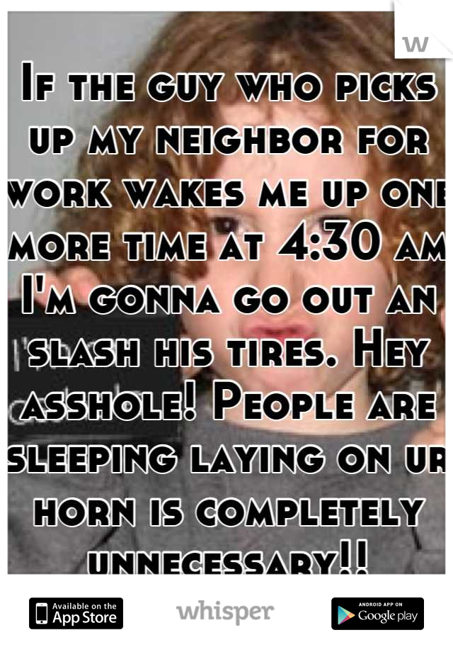 If the guy who picks up my neighbor for work wakes me up one more time at 4:30 am I'm gonna go out an slash his tires. Hey asshole! People are sleeping laying on ur horn is completely unnecessary!!