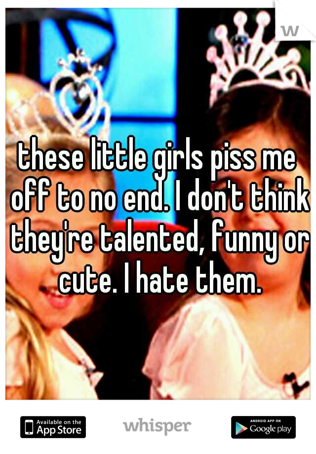 these little girls piss me off to no end. I don't think they're talented, funny or cute. I hate them.