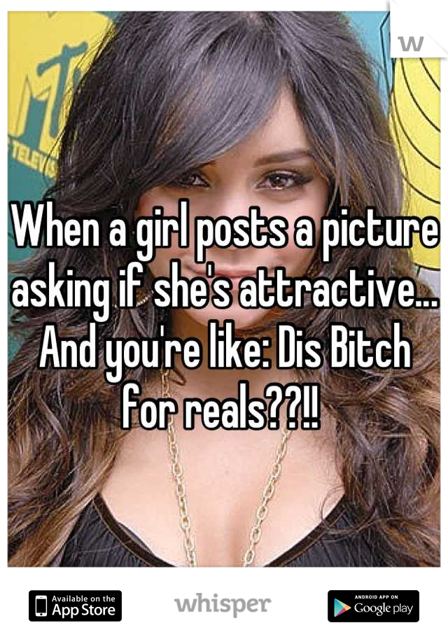 When a girl posts a picture asking if she's attractive... And you're like: Dis Bitch for reals??!! 