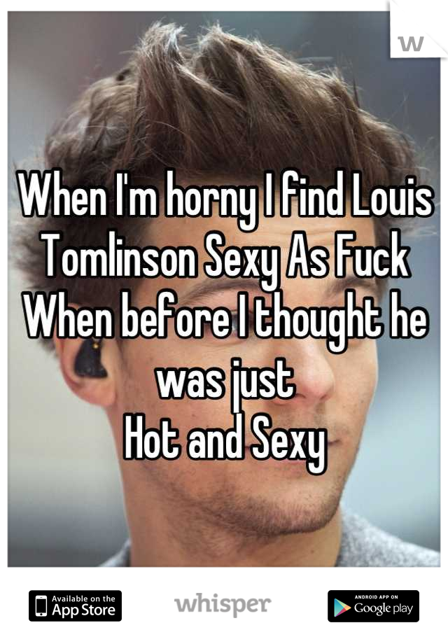 When I'm horny I find Louis Tomlinson Sexy As Fuck
When before I thought he was just 
Hot and Sexy