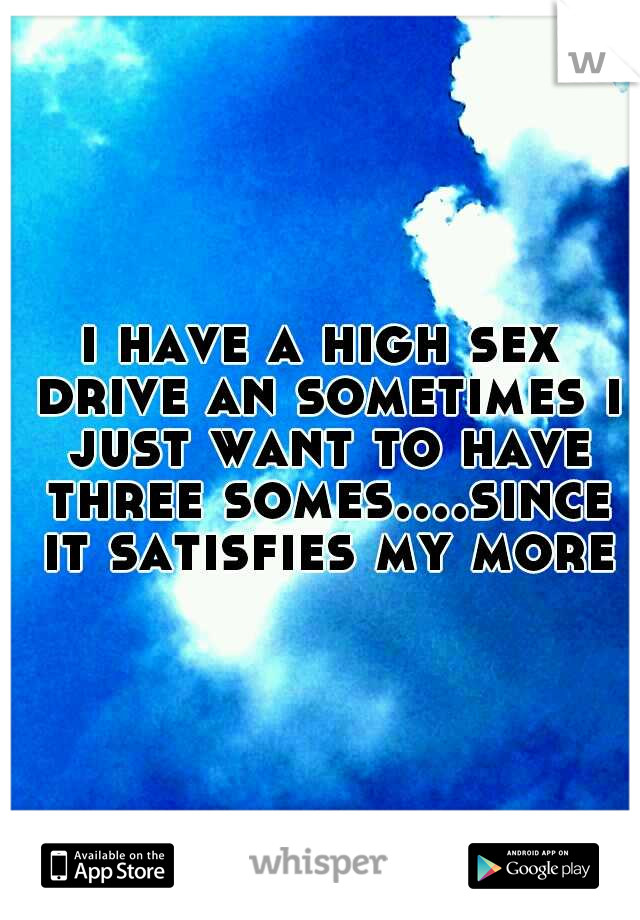 i have a high sex drive an sometimes i just want to have three somes....since it satisfies my more