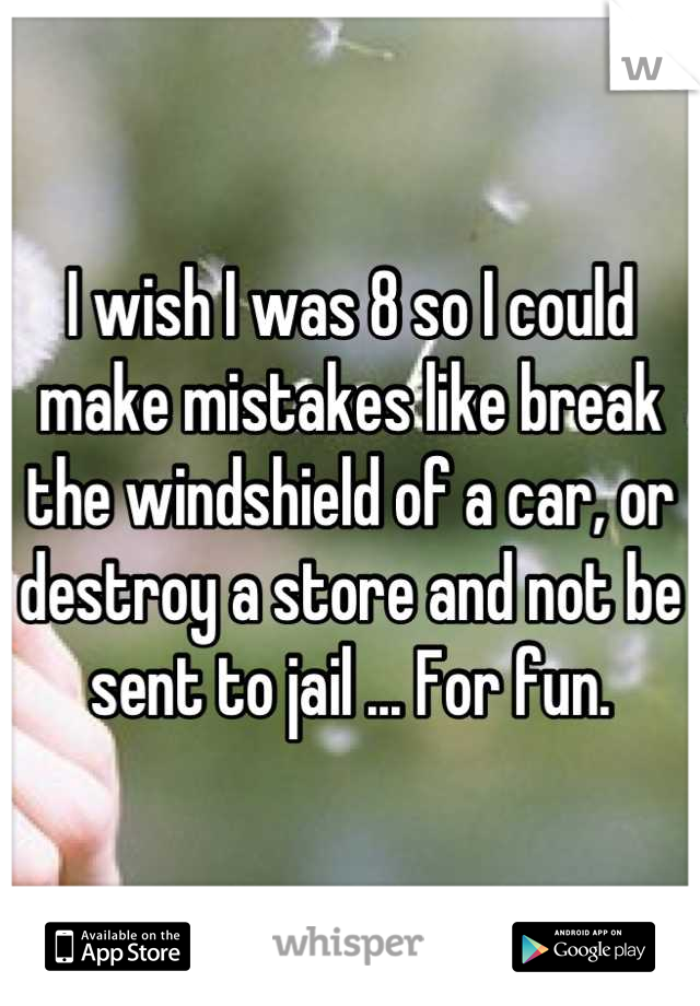 I wish I was 8 so I could make mistakes like break the windshield of a car, or destroy a store and not be sent to jail ... For fun.