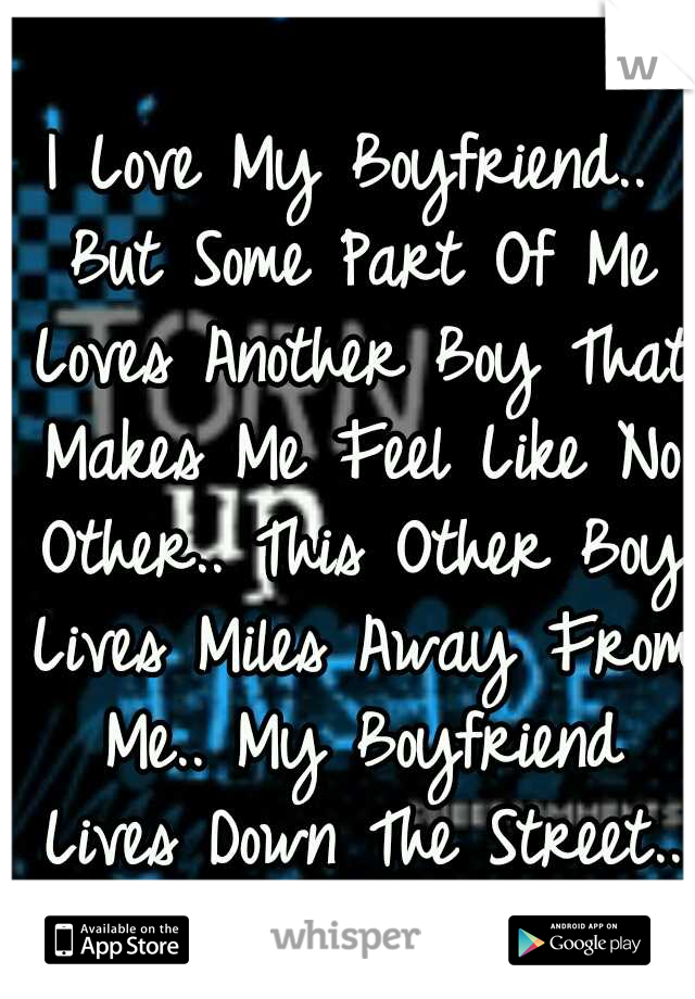 I Love My Boyfriend.. But Some Part Of Me Loves Another Boy That Makes Me Feel Like No Other.. This Other Boy Lives Miles Away From Me.. My Boyfriend Lives Down The Street..