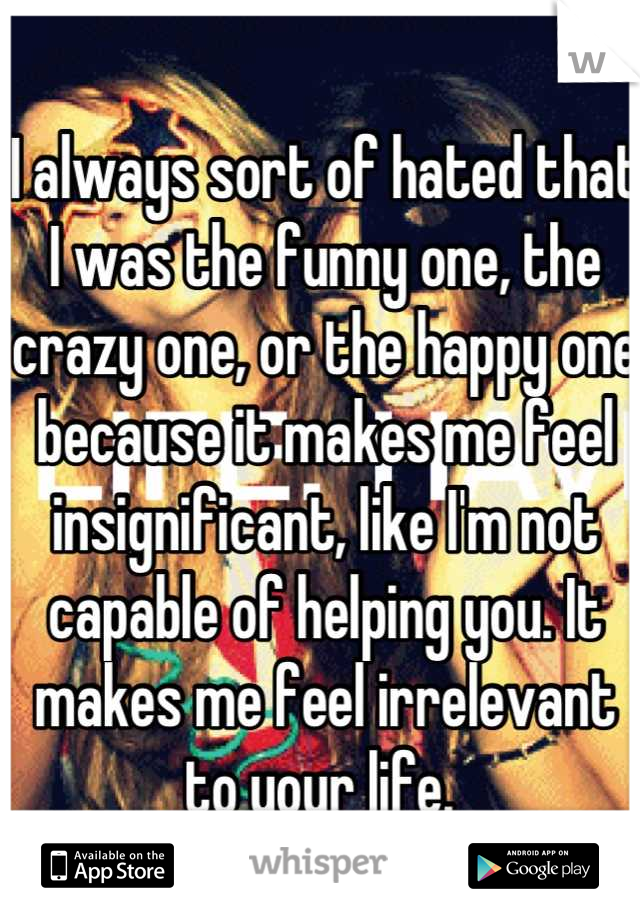 I always sort of hated that I was the funny one, the crazy one, or the happy one because it makes me feel insignificant, like I'm not capable of helping you. It makes me feel irrelevant to your life. 