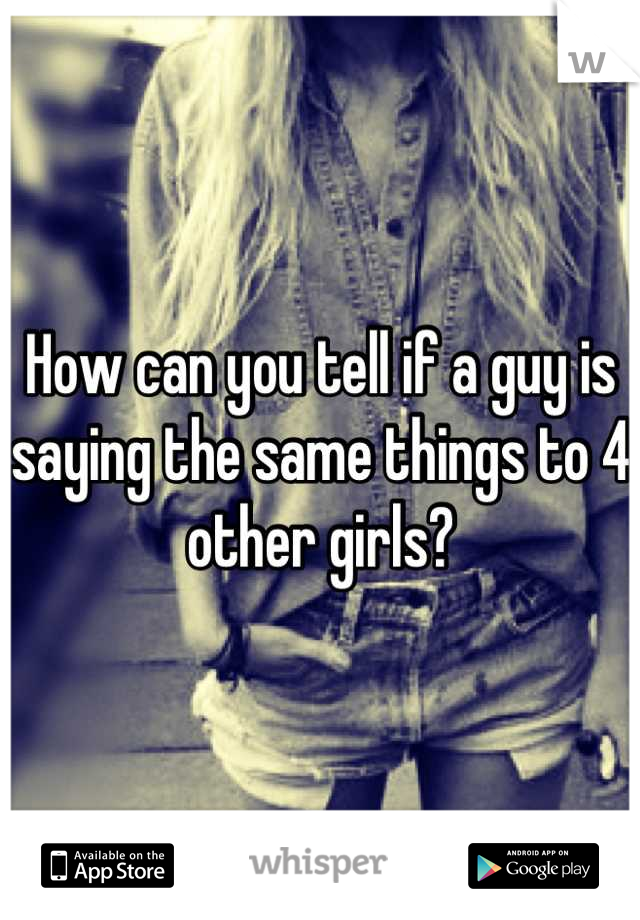 How can you tell if a guy is saying the same things to 4 other girls?