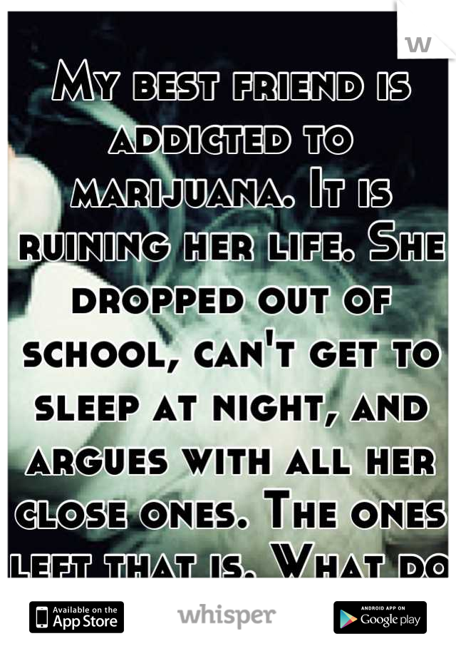 My best friend is addicted to marijuana. It is ruining her life. She dropped out of school, can't get to sleep at night, and argues with all her close ones. The ones left that is. What do I do?