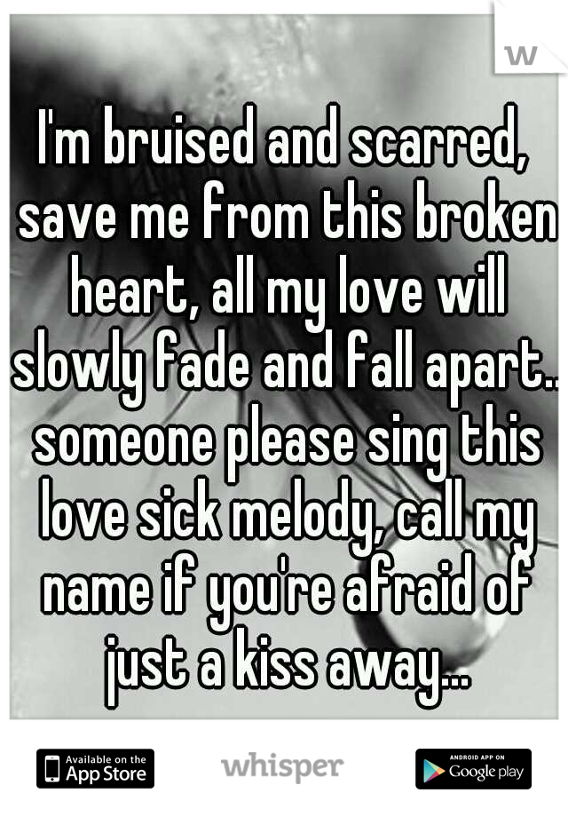 I'm bruised and scarred, save me from this broken heart, all my love will slowly fade and fall apart.. someone please sing this love sick melody, call my name if you're afraid of just a kiss away...